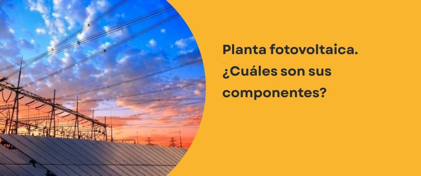 Planta fotovoltaica. ¿Cuáles son sus componentes?